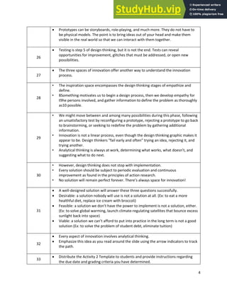 Analytical Thinking and Innovation
4
• Prototypes can be storyboards, role-playing, and much more. They do not have to
be physical models. The point is to bring ideas out of your head and make them
visible in the real world so that we can interact with them together.
26
• Testing is step 5 of design thinking, but it is not the end. Tests can reveal
opportunities for improvement, glitches that must be addressed, or open new
possibilities.
27
• The three spaces of innovation offer another way to understand the innovation
process.
28
• The inspiration space encompasses the design thinking stages of empathize and
define.
• 8Something motivates us to begin a design process, then we develop empathy for
t9he persons involved, and gather information to define the problem as thoroughly
as10 possible.
29
• We might move between and among many possibilities during this phase, following
an unsatisfactory test by reconfiguring a prototype, rejecting a prototype to go back
to brainstorming, or seeking to redefine the problem by gathering additional
information.
• Innovation is not a linear process, even though the design thinking graphic makes it
appear to be. Design thinkers “fail early and often” trying an idea, rejecting it, and
trying another.
• Analytical thinking is always at work, determining what works, what doesn’t, and
suggesting what to do next.
30
• However, design thinking does not stop with implementation.
• Every solution should be subject to periodic evaluation and continuous
improvement as found in the principles of action research.
• No solution will remain perfect forever. There’s always space for innovation!
31
• A well-designed solution will answer these three questions successfully.
• Desirable: a solution nobody will use is not a solution at all. (Ex: to eat a more
healthful diet, replace ice cream with broccoli)
• Feasible: a solution we don’t have the power to implement is not a solution, either.
(Ex: to solve global warming, launch climate-regulating satellites that bounce excess
sunlight back into space)
• Viable: a solution we can’t afford to put into practice in the long term is not a good
solution (Ex: to solve the problem of student debt, eliminate tuition)
32
• Every aspect of innovation involves analytical thinking.
• Emphasize this idea as you read around the slide using the arrow indicators to track
the path.
33
• Distribute the Activity 2 Template to students and provide instructions regarding
the due date and grading criteria you have determined.
 