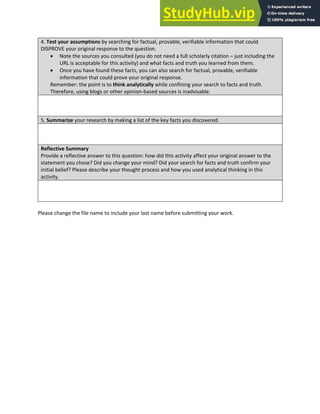 Analytical Thinking and Innovation
4. Test your assumptions by searching for factual, provable, verifiable information that could
DISPROVE your original response to the question.
• Note the sources you consulted (you do not need a full scholarly citation – just including the
URL is acceptable for this activity) and what facts and truth you learned from them.
• Once you have found these facts, you can also search for factual, provable, verifiable
information that could prove your original response.
Remember: the point is to think analytically while confining your search to facts and truth.
Therefore, using blogs or other opinion-based sources is inadvisable.
5. Summarize your research by making a list of the key facts you discovered.
Reflective Summary
Provide a reflective answer to this question: how did this activity affect your original answer to the
statement you chose? Did you change your mind? Did your search for facts and truth confirm your
initial belief? Please describe your thought process and how you used analytical thinking in this
activity.
Please change the file name to include your last name before submitting your work.
 