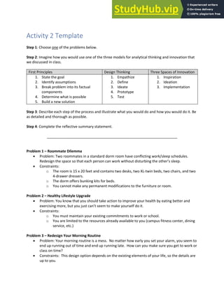 Analytical Thinking and Innovation
Activity 2 Template
Step 1: Choose one of the problems below.
Step 2: Imagine how you would use one of the three models for analytical thinking and innovation that
we discussed in class.
First Principles Design Thinking Three Spaces of Innovation
1. State the goal
2. Identify assumptions
3. Break problem into its factual
components
4. Determine what is possible
5. Build a new solution
1. Empathize
2. Define
3. Ideate
4. Prototype
5. Test
1. Inspiration
2. Ideation
3. Implementation
Step 3: Describe each step of the process and illustrate what you would do and how you would do it. Be
as detailed and thorough as possible.
Step 4: Complete the reflective summary statement.
_________________________________________________________________
Problem 1 – Roommate Dilemma
• Problem: Two roommates in a standard dorm room have conflicting work/sleep schedules.
Redesign the space so that each person can work without disturbing the other’s sleep.
• Constraints:
o The room is 15 x 20 feet and contains two desks, two XL-twin beds, two chairs, and two
4-drawer dressers.
o The dorm offers bunking kits for beds.
o You cannot make any permanent modifications to the furniture or room.
Problem 2 – Healthy Lifestyle Upgrade
• Problem: You know that you should take action to improve your health by eating better and
exercising more, but you just can’t seem to make yourself do it.
• Constraints:
o You must maintain your existing commitments to work or school.
o You are limited to the resources already available to you (campus fitness center, dining
service, etc.)
Problem 3 – Redesign Your Morning Routine
• Problem: Your morning routine is a mess. No matter how early you set your alarm, you seem to
end up running out of time and end up running late. How can you make sure you get to work or
class on time?
• Constraints: This design option depends on the existing elements of your life, so the details are
up to you.
 