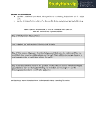 Analytical Thinking and Innovation
Problem 4 – Student Choice
• Describe a problem of your choice, either personal or a something that concerns you at a larger
scale.
• Use the strategies for innovation we’ve discussed to design a solution using analytical thinking
_________________________________________________________________
Please type your answers directly into the cells below each question.
Cells will automatically expand as needed.
Step 1: Which problem did you choose?
Step 2: How did you apply analytical thinking to the problem?
Step 3: What process did you use? Describe what you would do to solve the problem and how you
would do it. Your answer should be detailed and thorough. Attach additional drawings, diagrams, or
references as needed to explain your solution thoroughly.
Step 4: Provide a reflective answer to this question: how has what you learned in this lesson helped
you understand more about analytical thinking and innovation, and how might you use this
knowledge as a student or in your life after graduation?
Please change the file name to include your last name before submitting your work.
 
