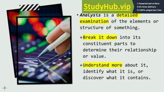 Analysis
• Analysis is a detailed
examination of the elements or
structure of something.
+Break it down into its
constituent parts to
determine their relationship
or value.
+Understand more about it,
identify what it is, or
discover what it contains.
 