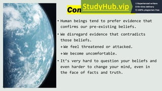 Confirmation Bias
• Human beings tend to prefer evidence that
confirms our pre-existing beliefs.
• We disregard evidence that contradicts
those beliefs.
+ We feel threatened or attacked.
+ We become uncomfortable.
• It’s very hard to question your beliefs and
even harder to change your mind, even in
the face of facts and truth.
 