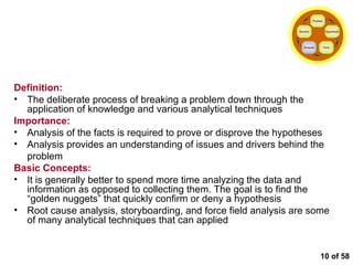  of 58 Conducting the Analysis Definition: The deliberate process of breaking a problem down through the application of knowledge and various analytical techniques Importance: Analysis of the facts is required to prove or disprove the hypotheses Analysis provides an understanding of issues and drivers behind the problem Basic Concepts: It is generally better to spend more time analyzing the data and information as opposed to collecting them. The goal is to find the “golden nuggets” that quickly confirm or deny a hypothesis Root cause analysis, storyboarding, and force field analysis are some of many analytical techniques that can applied Problem Hypothesis Facts Analysis Solution 