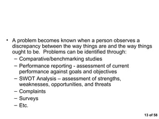  of 58 Problem Identification A problem becomes known when a person observes a discrepancy between the way things are and the way things ought to be.  Problems can be identified through: Comparative/benchmarking studies Performance reporting - assessment of current performance against goals and objectives SWOT Analysis – assessment of strengths, weaknesses, opportunities, and threats Complaints Surveys Etc. 