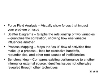 of 58 Other Root Cause Analysis Techniques Force Field Analysis – Visually show forces that impact your problem or issue Scatter Diagrams – Graphs the relationship of two variables – quantifies the correlation, showing how one variable influences another  Process Mapping – Maps the “as is” flow of activities that make up a process – look for excessive handoffs, redundancies, and other root causes of inefficiencies  Benchmarking – Compares existing performance to another internal or external source, identifies issues not otherwise revealed through other techniques 