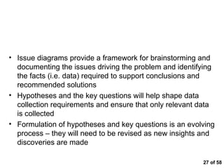  of 58 Key Messages Issue diagrams provide a framework for brainstorming and documenting the issues driving the problem and identifying the facts (i.e. data) required to support conclusions and recommended solutions Hypotheses and the key questions will help shape data collection requirements and ensure that only relevant data is collected Formulation of hypotheses and key questions is an evolving process – they will need to be revised as new insights and discoveries are made 
