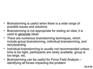  of 58 Brainstorming – A Method for Identifying Issues and Formulating Hypotheses Brainstorming is useful when there is a wide range of possible issues and solutions Brainstorming is not appropriate for testing an idea; it is used to  generate  ideas There are numerous brainstorming techniques, which include group brainstorming, individual brainstorming, and storyboarding Individual brainstorming is usually not recommended unless time is too tight, participants are rarely available, group is too large, etc. Brainstorming can be useful for Force Field Analysis – identifying all forces impacting the problem 