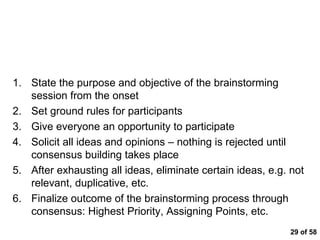  of 58 Tips for Brainstorming State the purpose and objective of the brainstorming session from the onset Set ground rules for participants Give everyone an opportunity to participate Solicit all ideas and opinions – nothing is rejected until consensus building takes place After exhausting all ideas, eliminate certain ideas, e.g. not relevant, duplicative, etc. Finalize outcome of the brainstorming process through consensus: Highest Priority, Assigning Points, etc. 