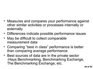  of 58 Benchmarking Measures and compares your performance against other similar activities or processes internally or externally Differences indicate possible performance issues May be difficult to collect comparable measurement data Comparing “best in class” performance is better than comparing average performance Best sources of data are in the private sector -Hays Benchmarking, Benchmarking Exchange, The Benchmarking Exchange, etc.  