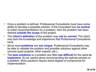  of 58 Common Land Mines that Blow Analytical Thinking Apart Once a problem is defined, Professional Consultants must have some ability to develop a possible solution. If the Consultant has  no control  to make recommendations for a problem, then the problem has been defined  outside the scope  of the project.  The  client’s definition  of the problem may  not  be  correct . The client may lack the knowledge and experience that Professional Consultants have.  Since most  problems  are  not unique , Professional Consultants may be able to validate the problem and possible solutions against other sources (past projects, other experts, etc.). The  best solutions  to a problem are often  too difficult  for the client  to implement . So be careful about recommending the optimal solution to a problem. Most solutions require some degree of compromise for implementation.  