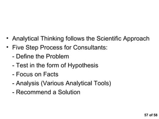  of 58 Summary Analytical Thinking follows the Scientific Approach Five Step Process for Consultants: - Define the Problem - Test in the form of Hypothesis - Focus on Facts - Analysis (Various Analytical Tools) - Recommend a Solution 