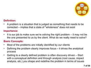  of 58 Defining the Problem Definition: A problem is a situation that is judged as something that needs to be corrected – implies that a state of "wholeness" does not exist Importance: It is our job to make sure we’re solving the right problem – it may not be the one presented to us by the client. What do we really need to solve? Basic Concepts: Most of the problems are initially identified by our clients Defining the problem clearly improves focus – it drives the analytical process  Getting to a clearly defined problem is often discovery driven – Start with a conceptual definition and through analysis (root cause, impact analysis, etc.) you shape and redefine the problem in terms of issues Problem Hypothesis Facts Analysis Solution 