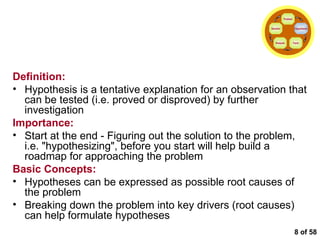  of 58 Formulating the Hypotheses Definition: Hypothesis is a tentative explanation for an observation that can be tested (i.e. proved or disproved) by further investigation Importance: Start at the end - Figuring out the solution to the problem, i.e. "hypothesizing", before you start will help build a roadmap for approaching the problem Basic Concepts: Hypotheses can be expressed as possible root causes of the problem Breaking down the problem into key drivers (root causes) can help formulate hypotheses Problem Hypothesis Facts Analysis Solution 