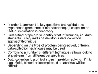 Getting to the Facts



• In order to answer the key questions and validate the
  hypotheses (presented in the earlier steps), collection of
  factual information is necessary
• First critical steps are to identify what information, i.e. data
  elements, is required and develop a data collection
  approach/technique
• Depending on the type of problem being solved, different
  data-collection techniques may be used
• Combining a number of different techniques allows looking
  at problems from different perspectives
• Data collection is a critical stage in problem solving - if it is
  superficial, biased or incomplete, data analysis will be
  difficult
                                                                31 of 58
 