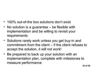 Key Messages



• 100% out-of-the box solutions don’t exist
• No solution is a guarantee – be flexible with
  implementation and be willing to revisit your
  requirements
• Solutions rarely work unless you get buy-in and
  commitment from the client – if the client refuses to
  accept the solution, it will not work!
• Be prepared to back up your solution with an
  implementation plan, complete with milestones to
  measure performance
                                                    55 of 58
 