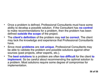Common Land Mines that Blow Analytical Thinking
Apart


•   Once a problem is defined, Professional Consultants must have some
    ability to develop a possible solution. If the Consultant has no control
    to make recommendations for a problem, then the problem has been
    defined outside the scope of the project.
•   The client’s definition of the problem may not be correct. The client
    may lack the knowledge and experience that Professional Consultants
    have.
•   Since most problems are not unique, Professional Consultants may
    be able to validate the problem and possible solutions against other
    sources (past projects, other experts, etc.).
•   The best solutions to a problem are often too difficult for the client to
    implement. So be careful about recommending the optimal solution to
    a problem. Most solutions require some degree of compromise for
    implementation.

                                                                         56 of 58
 