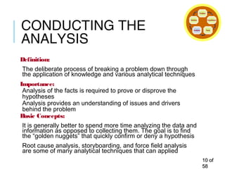 CONDUCTING THE
ANALYSIS
Definition:
The deliberate process of breaking a problem down through
the application of knowledge and various analytical techniques
Importance:
Analysis of the facts is required to prove or disprove the
hypotheses
Analysis provides an understanding of issues and drivers
behind the problem
Basic Concepts:
It is generally better to spend more time analyzing the data and
information as opposed to collecting them. The goal is to find
the “golden nuggets” that quickly confirm or deny a hypothesis
Root cause analysis, storyboarding, and force field analysis
are some of many analytical techniques that can applied
1010 ofof
5858
Problem
Hypothesis
FactsAnalysis
Solution
 