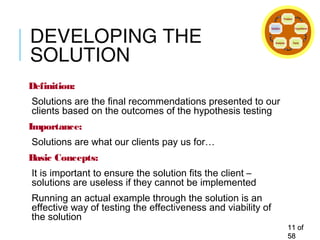 DEVELOPING THE
SOLUTION
Definition:
Solutions are the final recommendations presented to our
clients based on the outcomes of the hypothesis testing
Importance:
Solutions are what our clients pay us for…
Basic Concepts:
It is important to ensure the solution fits the client –
solutions are useless if they cannot be implemented
Running an actual example through the solution is an
effective way of testing the effectiveness and viability of
the solution
1111 ofof
5858
Problem
Hypothesis
FactsAnalysis
Solution
 