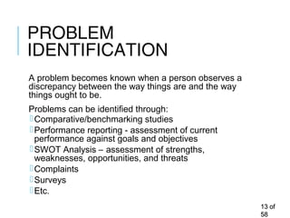 PROBLEM
IDENTIFICATION
A problem becomes known when a person observes a
discrepancy between the way things are and the way
things ought to be.
Problems can be identified through:
Comparative/benchmarking studies
Performance reporting - assessment of current
performance against goals and objectives
SWOT Analysis – assessment of strengths,
weaknesses, opportunities, and threats
Complaints
Surveys
Etc.
1313 ofof
5858
 