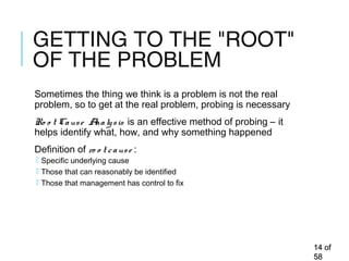 GETTING TO THE "ROOT"
OF THE PROBLEM
Sometimes the thing we think is a problem is not the real
problem, so to get at the real problem, probing is necessary
Ro o t Cause Analysis is an effective method of probing – it
helps identify what, how, and why something happened
Definition of ro o t cause :
 Specific underlying cause
 Those that can reasonably be identified
 Those that management has control to fix
1414 ofof
5858
 