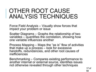 OTHER ROOT CAUSE
ANALYSIS TECHNIQUES
Force Field Analysis – Visually show forces that
impact your problem or issue
Scatter Diagrams – Graphs the relationship of two
variables – quantifies the correlation, showing how
one variable influences another
Process Mapping – Maps the “as is” flow of activities
that make up a process – look for excessive
handoffs, redundancies, and other root causes of
inefficiencies
Benchmarking – Compares existing performance to
another internal or external source, identifies issues
not otherwise revealed through other techniques
1717 ofof
5858
 