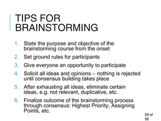 TIPS FOR
BRAINSTORMING
1. State the purpose and objective of the
brainstorming course from the onset
2. Set ground rules for participants
3. Give everyone an opportunity to participate
4. Solicit all ideas and opinions – nothing is rejected
until consensus building takes place
5. After exhausting all ideas, eliminate certain
ideas, e.g. not relevant, duplicative, etc.
6. Finalize outcome of the brainstorming process
through consensus: Highest Priority, Assigning
Points, etc.
2929 ofof
5858
 