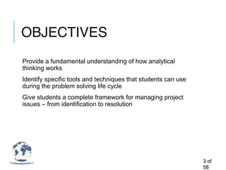 OBJECTIVES
Provide a fundamental understanding of how analytical
thinking works
Identify specific tools and techniques that students can use
during the problem solving life cycle
Give students a complete framework for managing project
issues – from identification to resolution
33 ofof
5858
 