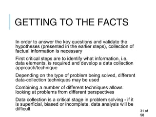 GETTING TO THE FACTS
In order to answer the key questions and validate the
hypotheses (presented in the earlier steps), collection of
factual information is necessary
First critical steps are to identify what information, i.e.
data elements, is required and develop a data collection
approach/technique
Depending on the type of problem being solved, different
data-collection techniques may be used
Combining a number of different techniques allows
looking at problems from different perspectives
Data collection is a critical stage in problem solving - if it
is superficial, biased or incomplete, data analysis will be
difficult 3131 ofof
5858
 