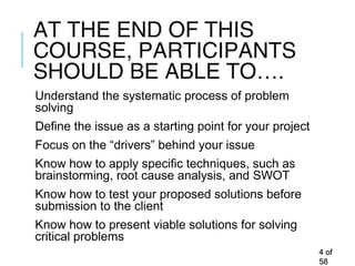 AT THE END OF THIS
COURSE, PARTICIPANTS
SHOULD BE ABLE TO….
Understand the systematic process of problem
solving
Define the issue as a starting point for your project
Focus on the “drivers” behind your issue
Know how to apply specific techniques, such as
brainstorming, root cause analysis, and SWOT
Know how to test your proposed solutions before
submission to the client
Know how to present viable solutions for solving
critical problems
44 ofof
5858
 