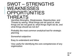 SWOT – STRENGTHS
WEAKNESSES
OPPORTUNITIES
THREATSIdentifies Strengths, Weaknesses, Opportunities, and
Threats by asking: What things are we good at, what
things are we not good at, what things might we do, and
what things should we not do?
Probably the most common analytical tool for strategic
planning
Somewhat subjective
Easy to understand and follow
Very useful for identifying the core competencies of any
organization
4242 ofof
5858
 