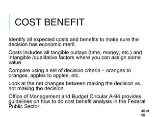COST BENEFIT
Identify all expected costs and benefits to make sure the
decision has economic merit.
Costs includes all tangible outlays (time, money, etc.) and
intangible /qualitative factors where you can assign some
value
Compare using a set of decision criteria – oranges to
oranges, apples to apples, etc.
Look at the net changes between making the decision vs.
not making the decision
Office of Management and Budget Circular A-94 provides
guidelines on how to do cost benefit analysis in the Federal
Public Sector.
4646 ofof
5858
 