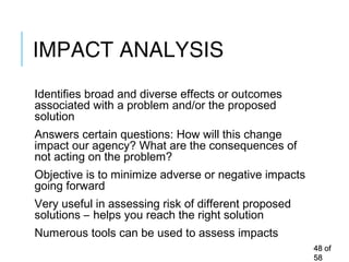 IMPACT ANALYSIS
Identifies broad and diverse effects or outcomes
associated with a problem and/or the proposed
solution
Answers certain questions: How will this change
impact our agency? What are the consequences of
not acting on the problem?
Objective is to minimize adverse or negative impacts
going forward
Very useful in assessing risk of different proposed
solutions – helps you reach the right solution
Numerous tools can be used to assess impacts
4848 ofof
5858
 