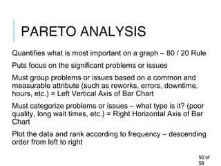 PARETO ANALYSIS
Quantifies what is most important on a graph – 80 / 20 Rule
Puts focus on the significant problems or issues
Must group problems or issues based on a common and
measurable attribute (such as reworks, errors, downtime,
hours, etc.) = Left Vertical Axis of Bar Chart
Must categorize problems or issues – what type is it? (poor
quality, long wait times, etc.) = Right Horizontal Axis of Bar
Chart
Plot the data and rank according to frequency – descending
order from left to right
5050 ofof
5858
 