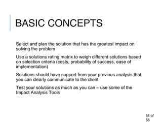 BASIC CONCEPTS
Select and plan the solution that has the greatest impact on
solving the problem
Use a solutions rating matrix to weigh different solutions based
on selection criteria (costs, probability of success, ease of
implementation)
Solutions should have support from your previous analysis that
you can clearly communicate to the client
Test your solutions as much as you can – use some of the
Impact Analysis Tools
5454 ofof
5858
 