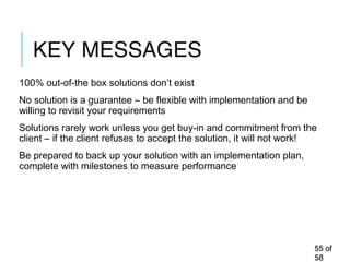 KEY MESSAGES
100% out-of-the box solutions don’t exist
No solution is a guarantee – be flexible with implementation and be
willing to revisit your requirements
Solutions rarely work unless you get buy-in and commitment from the
client – if the client refuses to accept the solution, it will not work!
Be prepared to back up your solution with an implementation plan,
complete with milestones to measure performance
5555 ofof
5858
 