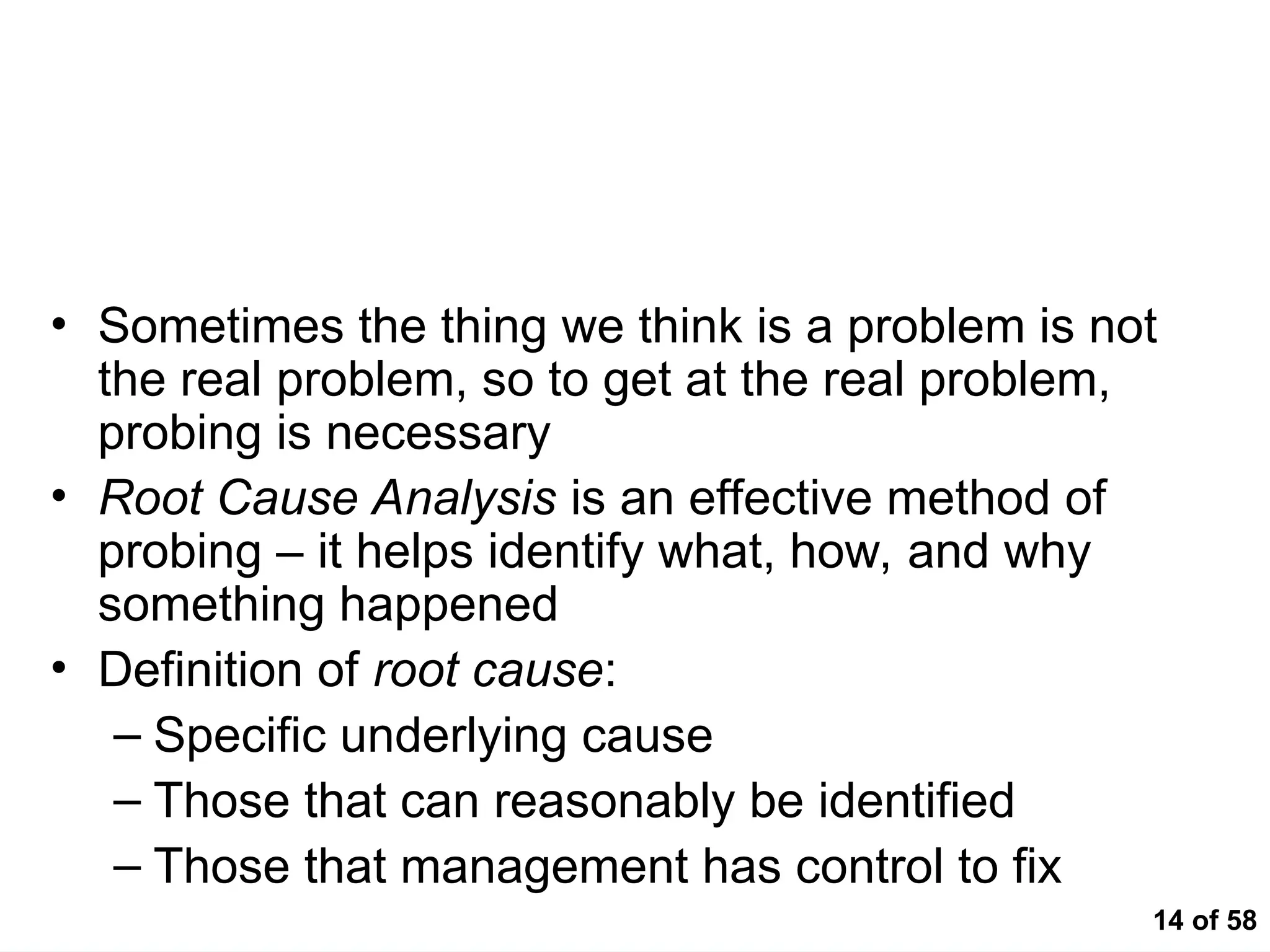 14 of 58
Getting to the "Root" of the Problem
• Sometimes the thing we think is a problem is not
the real problem, so to get at the real problem,
probing is necessary
• Root Cause Analysis is an effective method of
probing – it helps identify what, how, and why
something happened
• Definition of root cause:
– Specific underlying cause
– Those that can reasonably be identified
– Those that management has control to fix
 