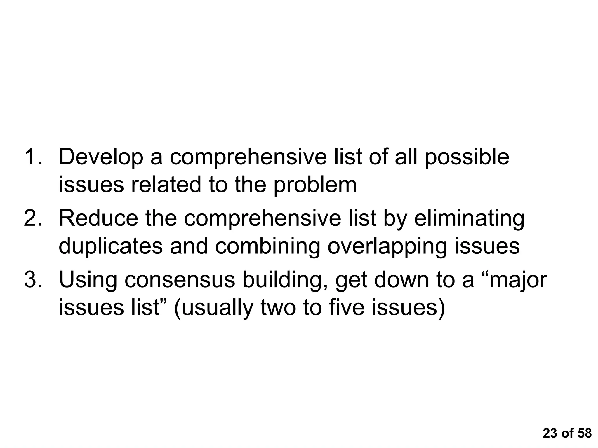 23 of 58
Key to Identifying Issues
1. Develop a comprehensive list of all possible
issues related to the problem
2. Reduce the comprehensive list by eliminating
duplicates and combining overlapping issues
3. Using consensus building, get down to a “major
issues list” (usually two to five issues)
 