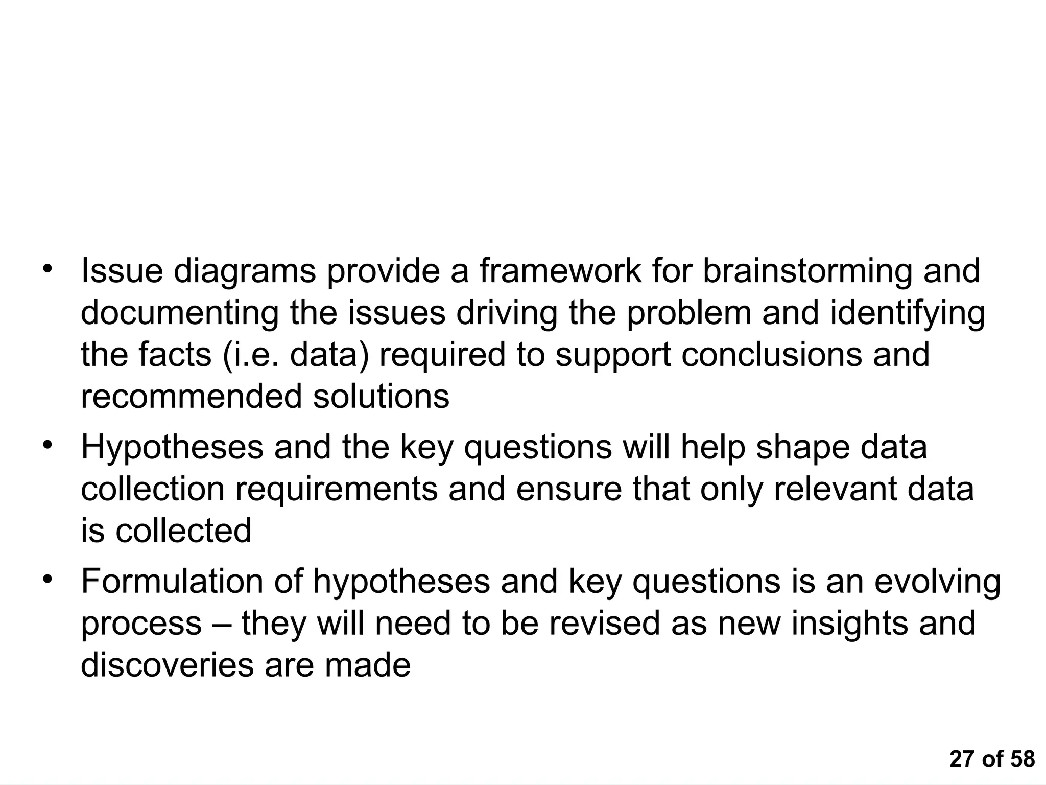 27 of 58
Key Messages
• Issue diagrams provide a framework for brainstorming and
documenting the issues driving the problem and identifying
the facts (i.e. data) required to support conclusions and
recommended solutions
• Hypotheses and the key questions will help shape data
collection requirements and ensure that only relevant data
is collected
• Formulation of hypotheses and key questions is an evolving
process – they will need to be revised as new insights and
discoveries are made
 