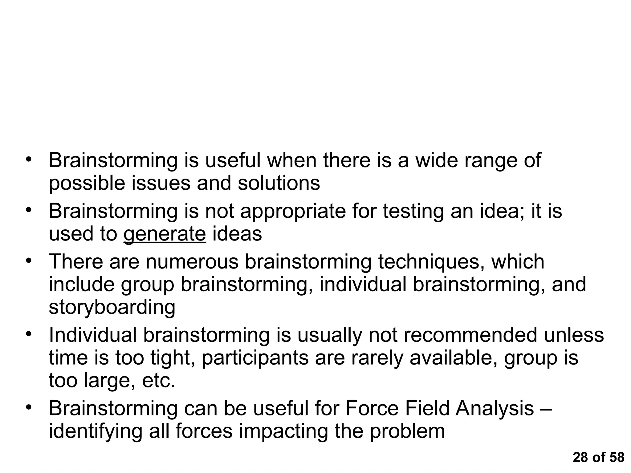 28 of 58
Brainstorming – A Method for Identifying Issues and
Formulating Hypotheses
• Brainstorming is useful when there is a wide range of
possible issues and solutions
• Brainstorming is not appropriate for testing an idea; it is
used to generate ideas
• There are numerous brainstorming techniques, which
include group brainstorming, individual brainstorming, and
storyboarding
• Individual brainstorming is usually not recommended unless
time is too tight, participants are rarely available, group is
too large, etc.
• Brainstorming can be useful for Force Field Analysis –
identifying all forces impacting the problem
 