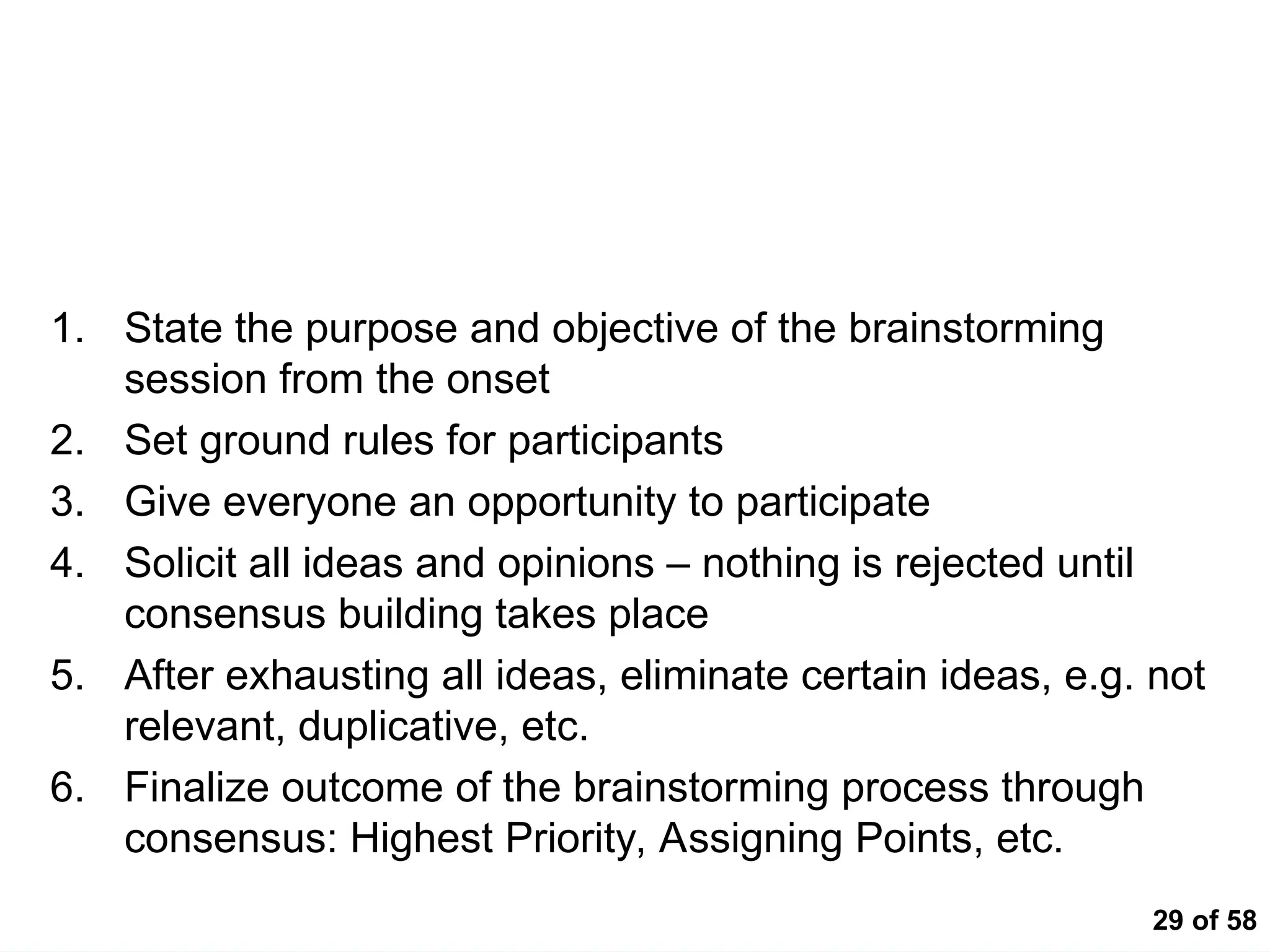 29 of 58
Tips for Brainstorming
1. State the purpose and objective of the brainstorming
session from the onset
2. Set ground rules for participants
3. Give everyone an opportunity to participate
4. Solicit all ideas and opinions – nothing is rejected until
consensus building takes place
5. After exhausting all ideas, eliminate certain ideas, e.g. not
relevant, duplicative, etc.
6. Finalize outcome of the brainstorming process through
consensus: Highest Priority, Assigning Points, etc.
 
