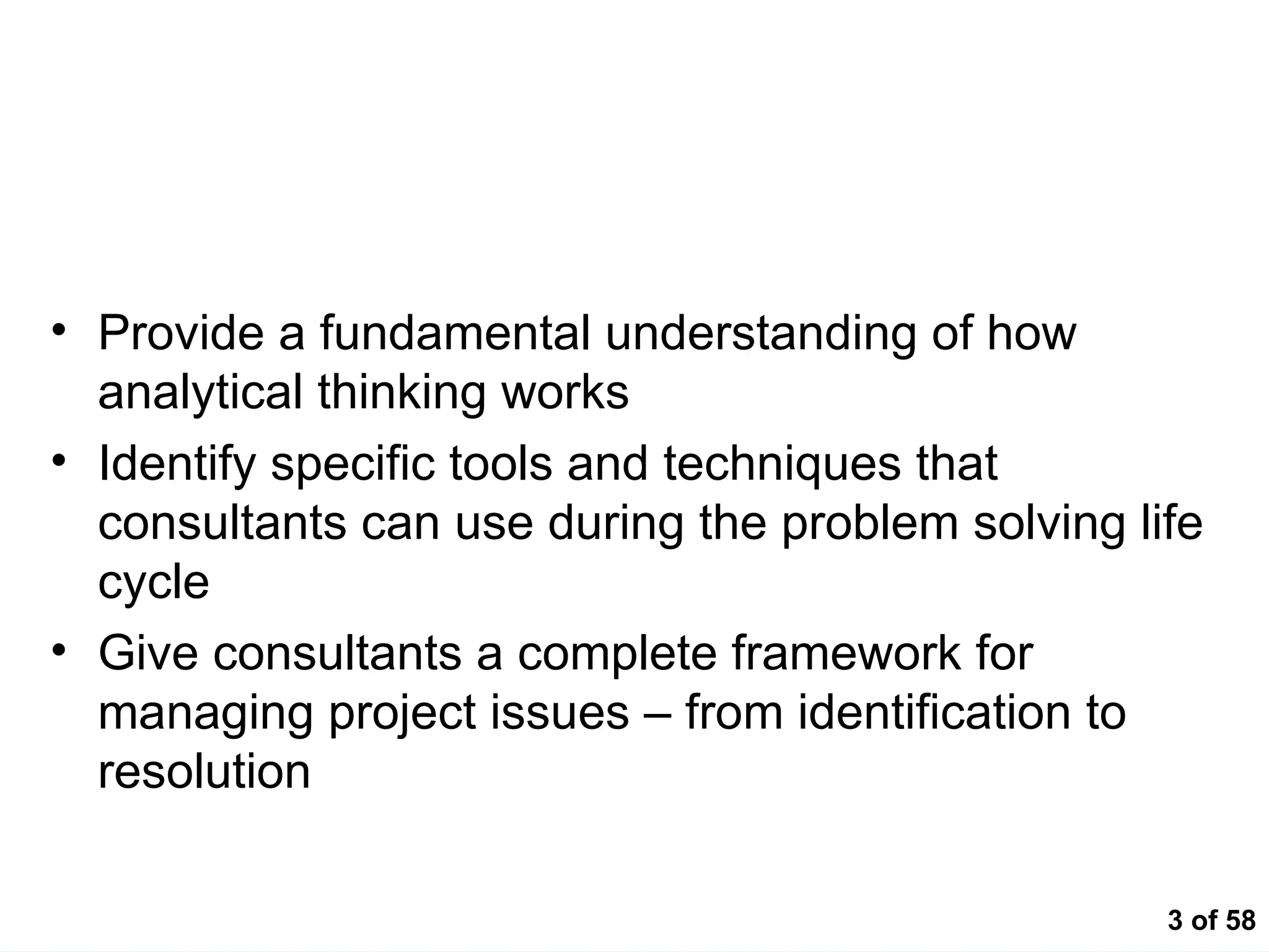 3 of 58
Course Objectives
• Provide a fundamental understanding of how
analytical thinking works
• Identify specific tools and techniques that
consultants can use during the problem solving life
cycle
• Give consultants a complete framework for
managing project issues – from identification to
resolution
 