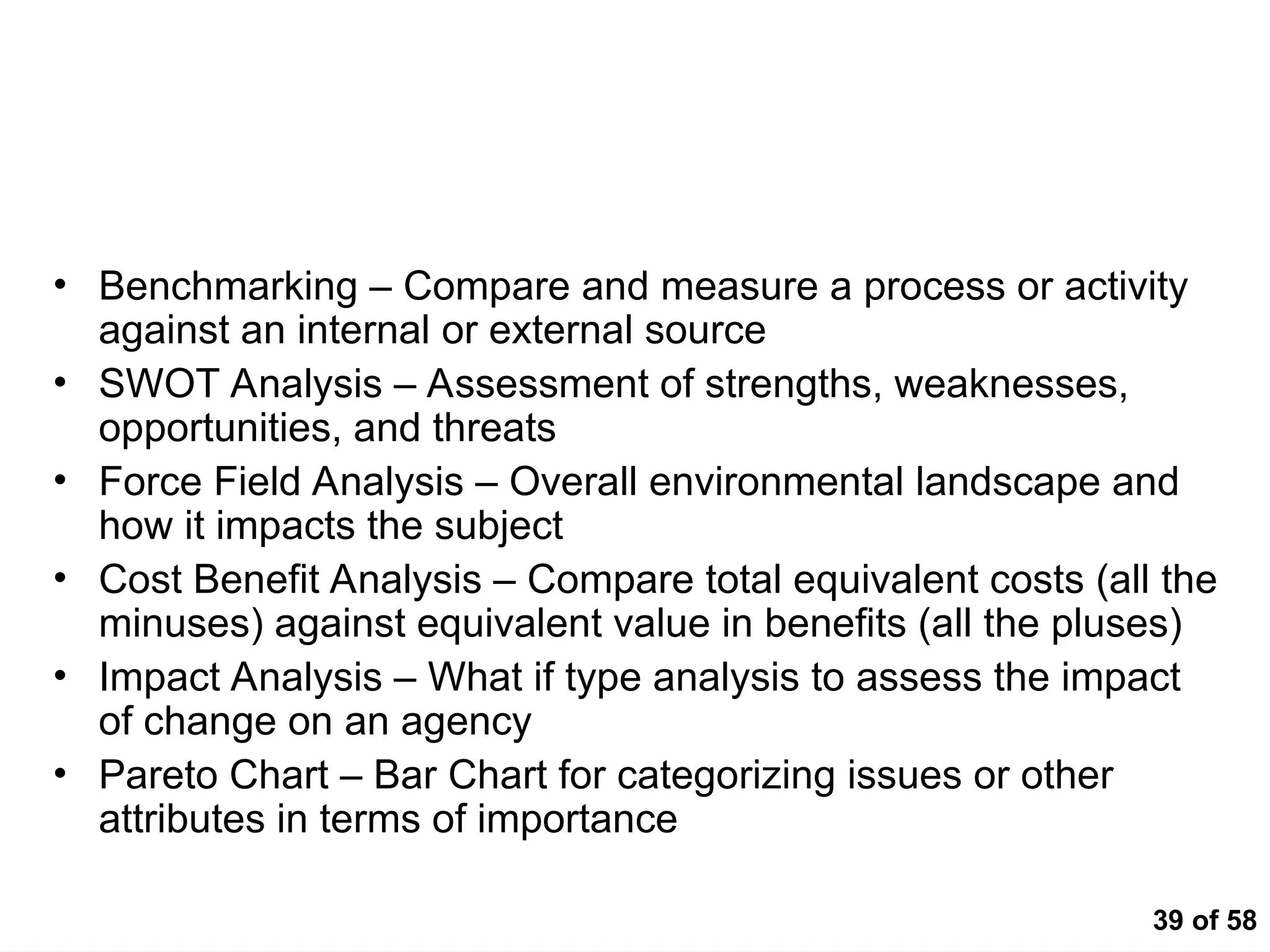 39 of 58
Analytical Techniques
• Benchmarking – Compare and measure a process or activity
against an internal or external source
• SWOT Analysis – Assessment of strengths, weaknesses,
opportunities, and threats
• Force Field Analysis – Overall environmental landscape and
how it impacts the subject
• Cost Benefit Analysis – Compare total equivalent costs (all the
minuses) against equivalent value in benefits (all the pluses)
• Impact Analysis – What if type analysis to assess the impact
of change on an agency
• Pareto Chart – Bar Chart for categorizing issues or other
attributes in terms of importance
 
