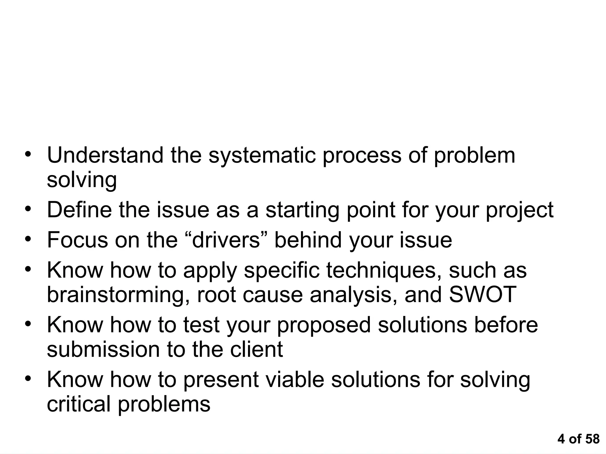 4 of 58
At the end of this session, participants
should be able to….
• Understand the systematic process of problem
solving
• Define the issue as a starting point for your project
• Focus on the “drivers” behind your issue
• Know how to apply specific techniques, such as
brainstorming, root cause analysis, and SWOT
• Know how to test your proposed solutions before
submission to the client
• Know how to present viable solutions for solving
critical problems
 
