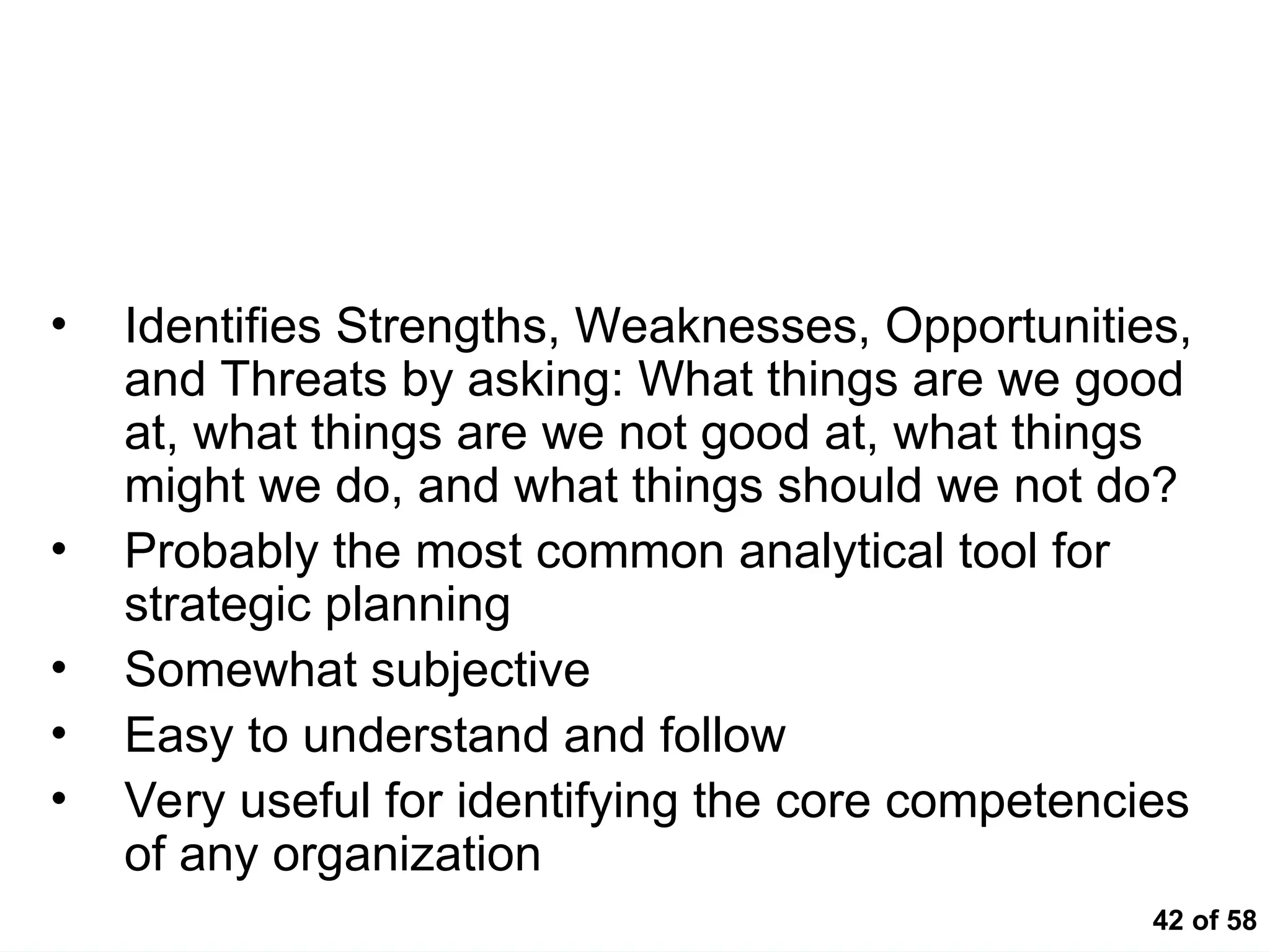 42 of 58
SWOT – Strengths Weaknesses Opportunities
Threats
• Identifies Strengths, Weaknesses, Opportunities,
and Threats by asking: What things are we good
at, what things are we not good at, what things
might we do, and what things should we not do?
• Probably the most common analytical tool for
strategic planning
• Somewhat subjective
• Easy to understand and follow
• Very useful for identifying the core competencies
of any organization
 