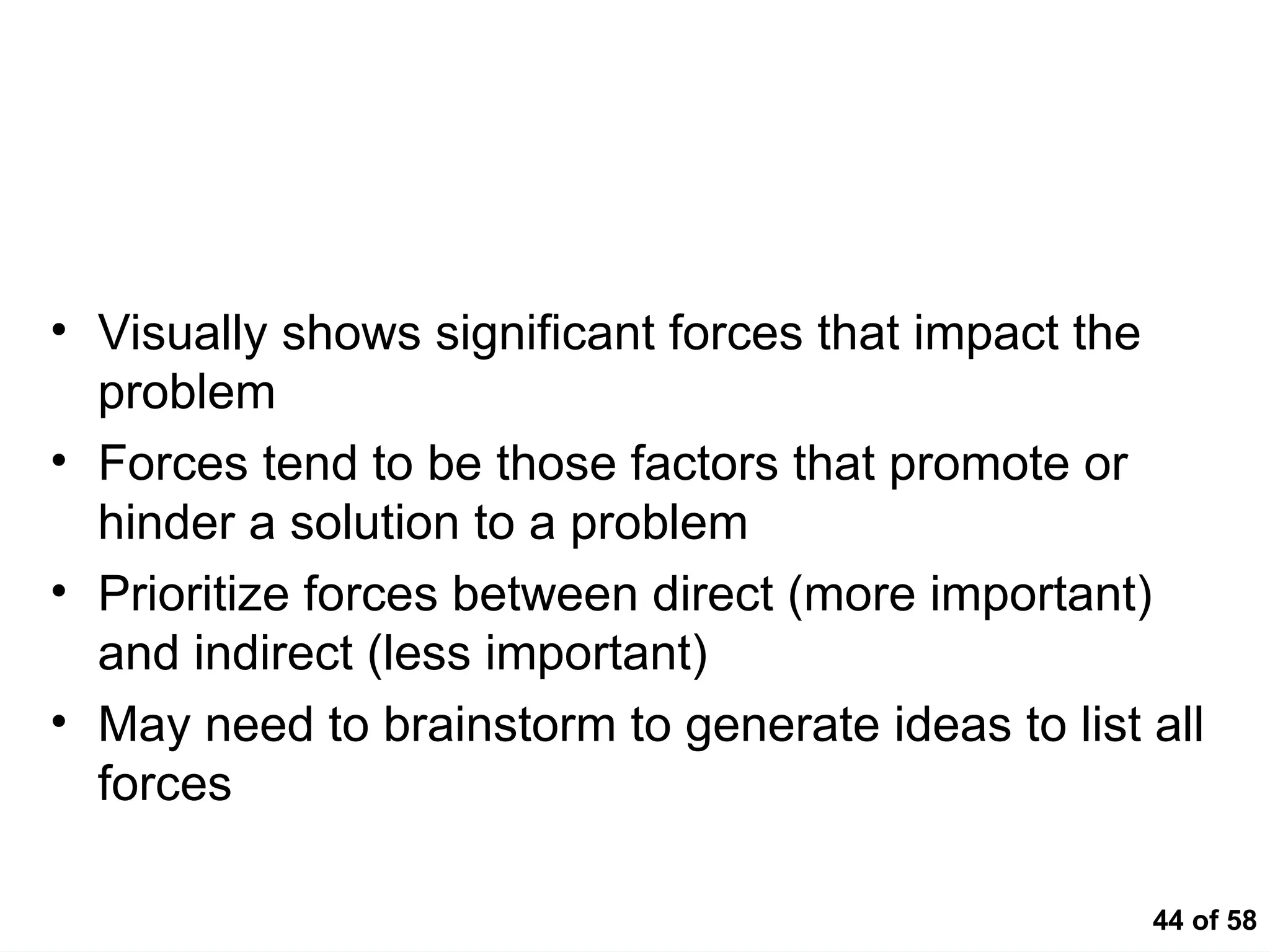 44 of 58
Force Field
• Visually shows significant forces that impact the
problem
• Forces tend to be those factors that promote or
hinder a solution to a problem
• Prioritize forces between direct (more important)
and indirect (less important)
• May need to brainstorm to generate ideas to list all
forces
 