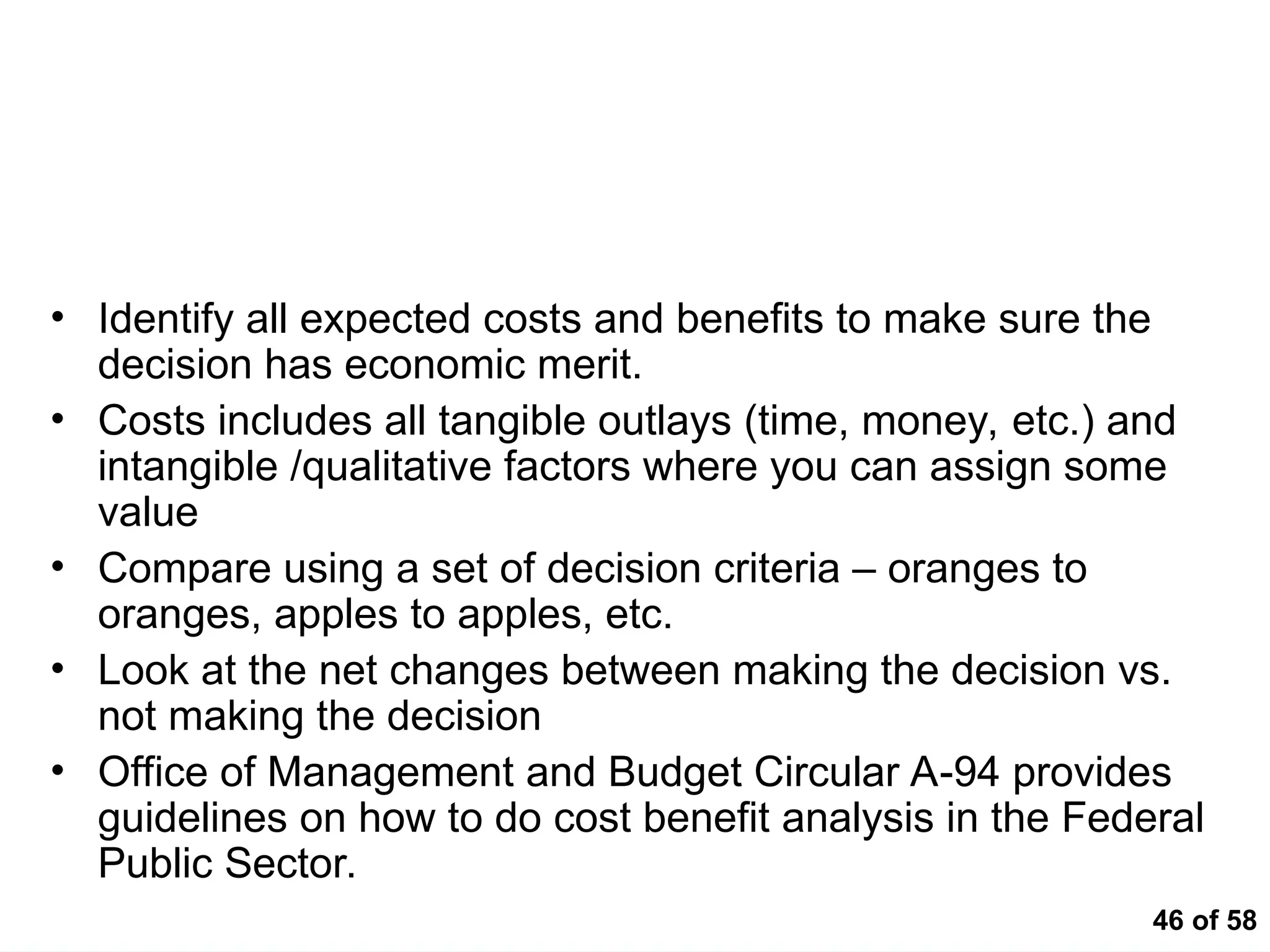 46 of 58
Cost Benefit
• Identify all expected costs and benefits to make sure the
decision has economic merit.
• Costs includes all tangible outlays (time, money, etc.) and
intangible /qualitative factors where you can assign some
value
• Compare using a set of decision criteria – oranges to
oranges, apples to apples, etc.
• Look at the net changes between making the decision vs.
not making the decision
• Office of Management and Budget Circular A-94 provides
guidelines on how to do cost benefit analysis in the Federal
Public Sector.
 