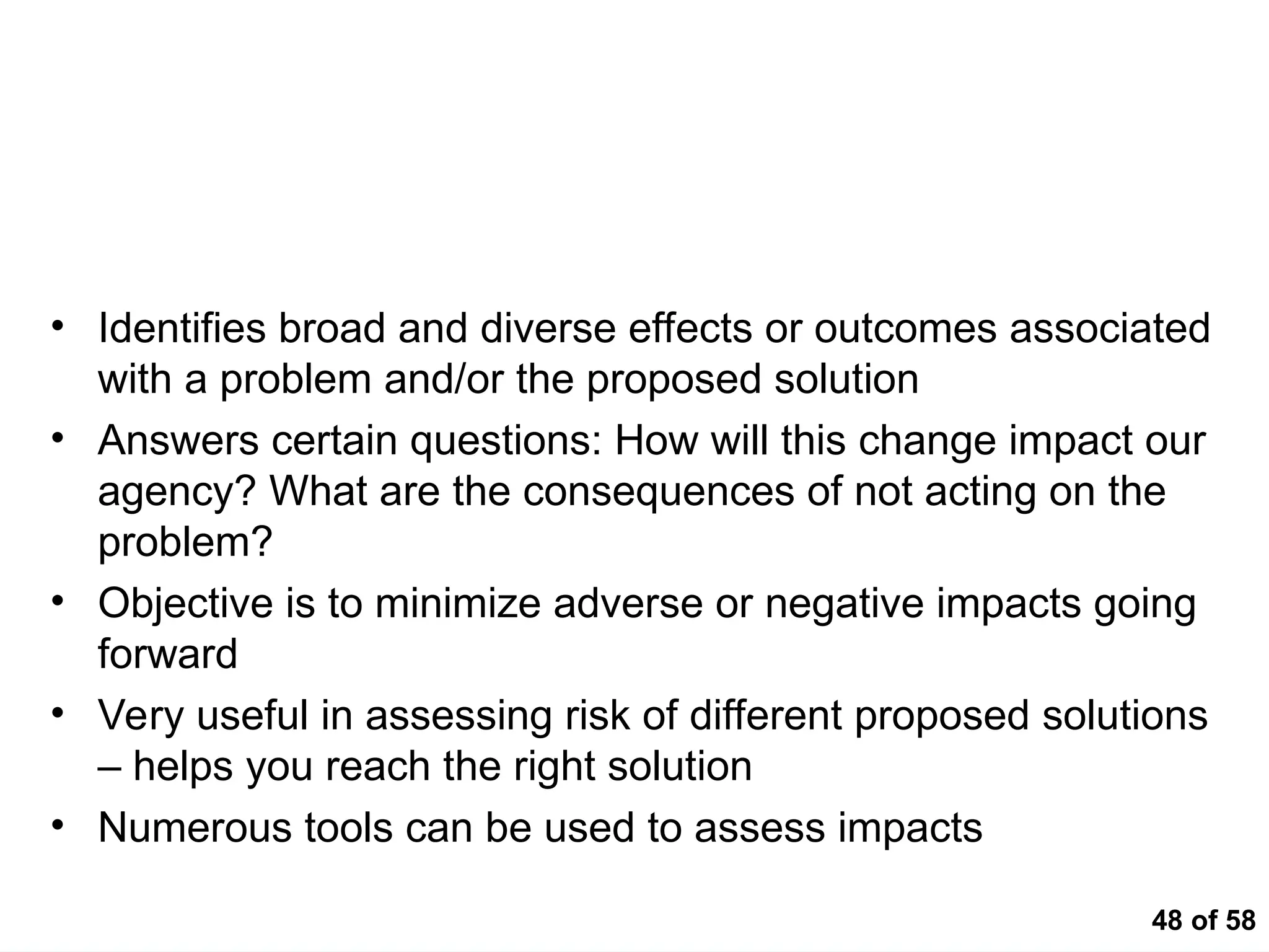 48 of 58
Impact Analysis
• Identifies broad and diverse effects or outcomes associated
with a problem and/or the proposed solution
• Answers certain questions: How will this change impact our
agency? What are the consequences of not acting on the
problem?
• Objective is to minimize adverse or negative impacts going
forward
• Very useful in assessing risk of different proposed solutions
– helps you reach the right solution
• Numerous tools can be used to assess impacts
 