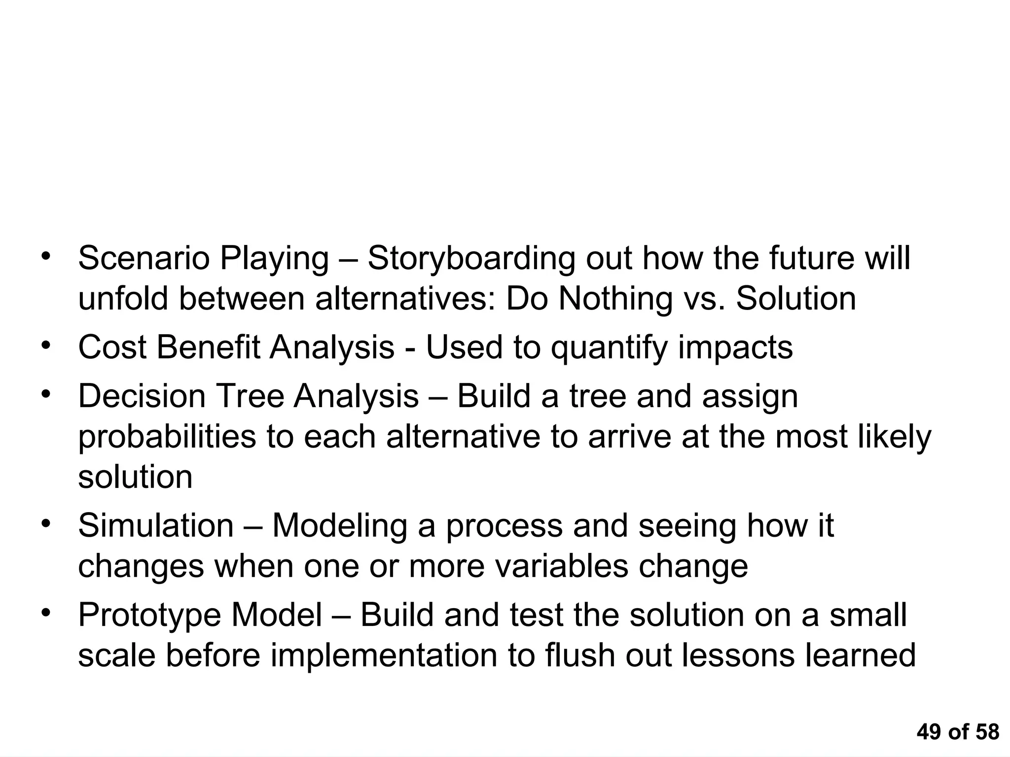 49 of 58
Impact Analysis Tools
• Scenario Playing – Storyboarding out how the future will
unfold between alternatives: Do Nothing vs. Solution
• Cost Benefit Analysis - Used to quantify impacts
• Decision Tree Analysis – Build a tree and assign
probabilities to each alternative to arrive at the most likely
solution
• Simulation – Modeling a process and seeing how it
changes when one or more variables change
• Prototype Model – Build and test the solution on a small
scale before implementation to flush out lessons learned
 