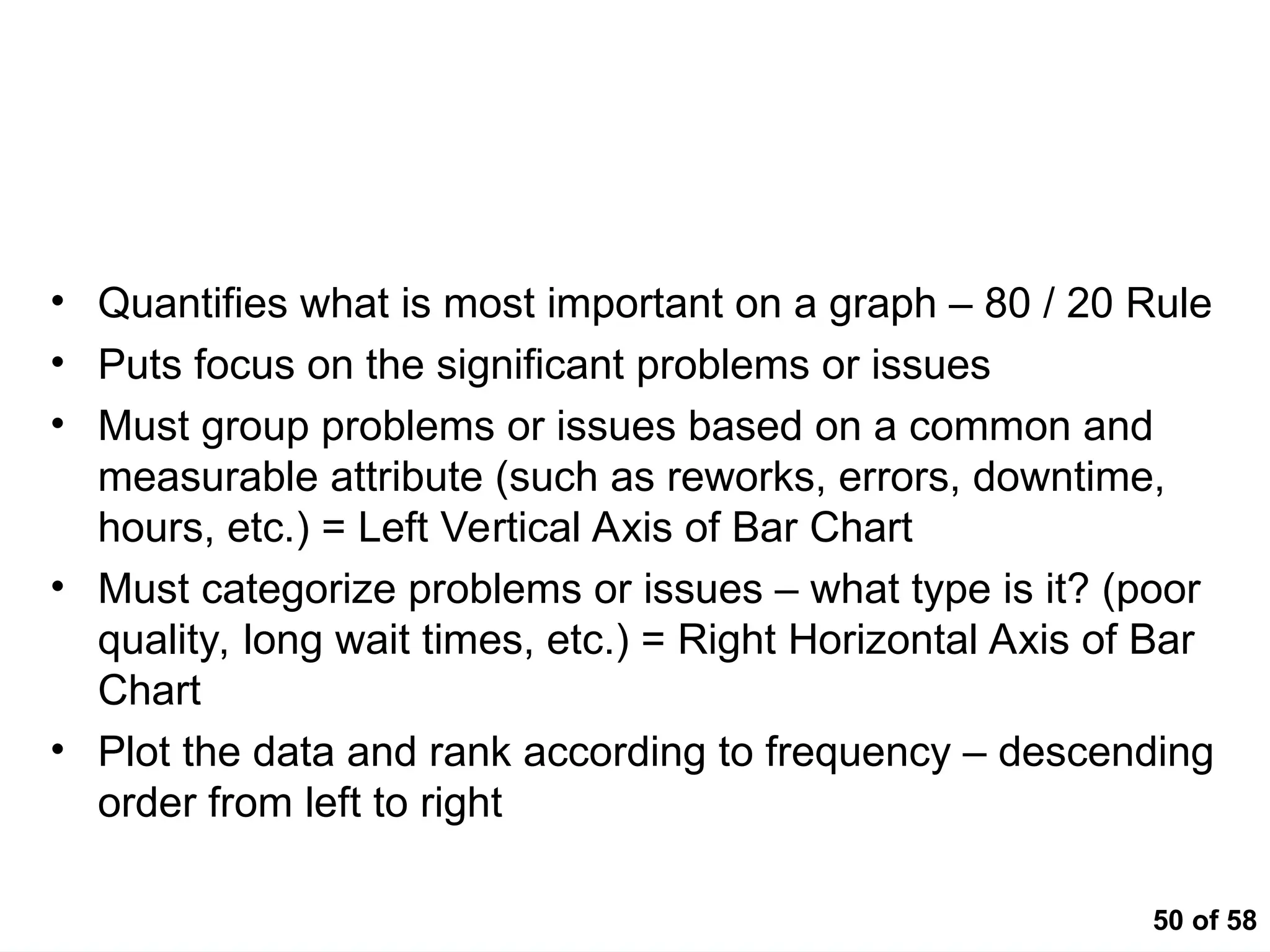 50 of 58
Pareto Analysis
• Quantifies what is most important on a graph – 80 / 20 Rule
• Puts focus on the significant problems or issues
• Must group problems or issues based on a common and
measurable attribute (such as reworks, errors, downtime,
hours, etc.) = Left Vertical Axis of Bar Chart
• Must categorize problems or issues – what type is it? (poor
quality, long wait times, etc.) = Right Horizontal Axis of Bar
Chart
• Plot the data and rank according to frequency – descending
order from left to right
 