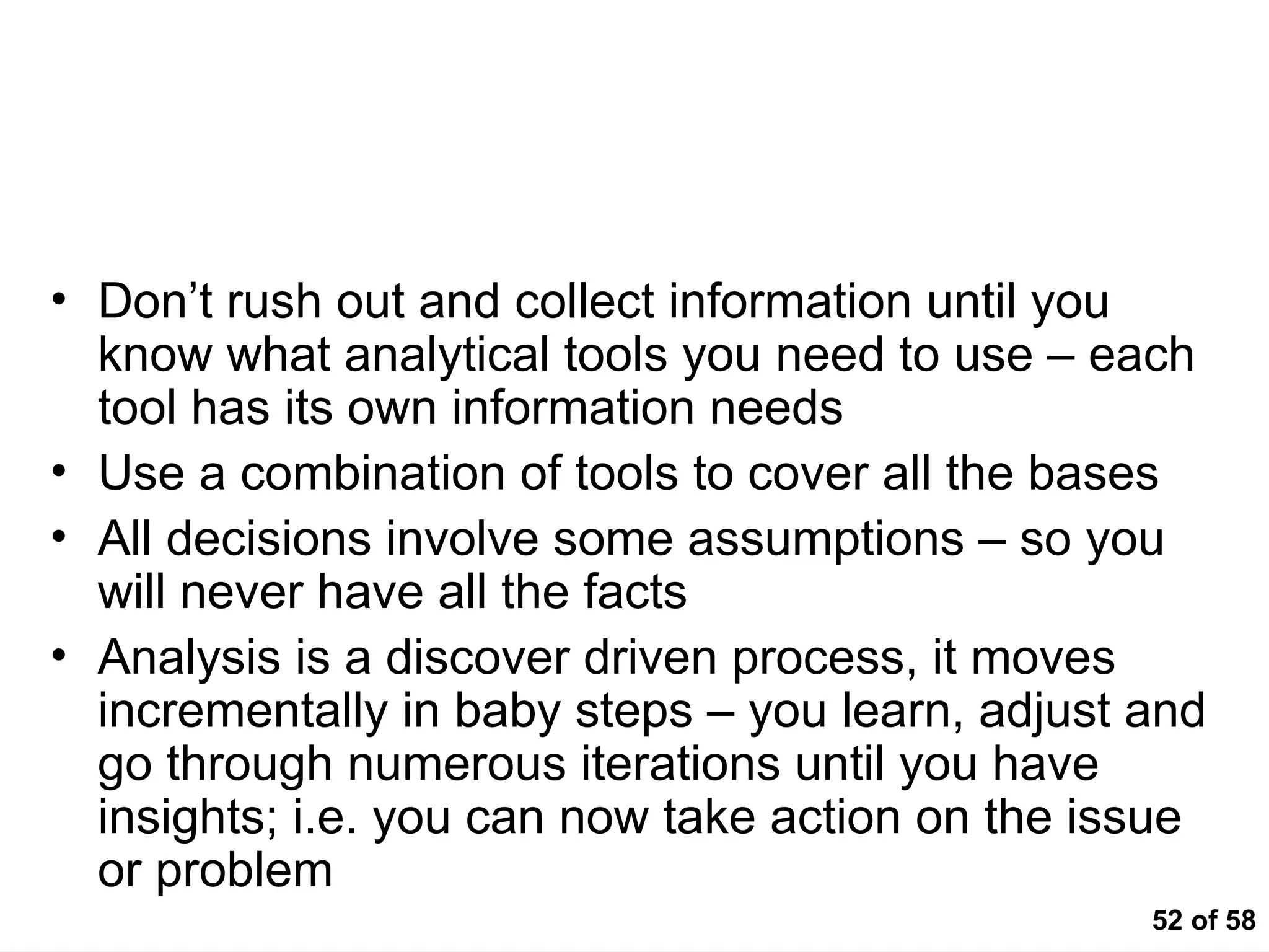 52 of 58
Key Messages
• Don’t rush out and collect information until you
know what analytical tools you need to use – each
tool has its own information needs
• Use a combination of tools to cover all the bases
• All decisions involve some assumptions – so you
will never have all the facts
• Analysis is a discover driven process, it moves
incrementally in baby steps – you learn, adjust and
go through numerous iterations until you have
insights; i.e. you can now take action on the issue
or problem
 